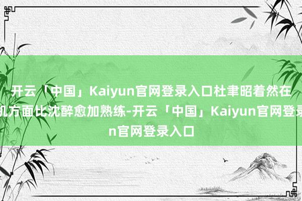 开云「中国」Kaiyun官网登录入口杜聿昭着然在缝纫机方面比沈醉愈加熟练-开云「中国」Kaiyun官网登录入口