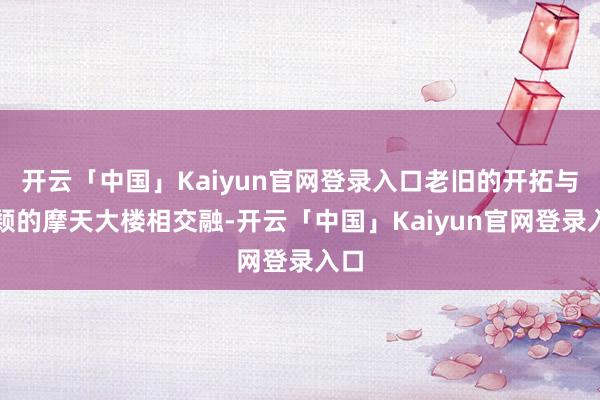 开云「中国」Kaiyun官网登录入口老旧的开拓与新颖的摩天大楼相交融-开云「中国」Kaiyun官网登录入口