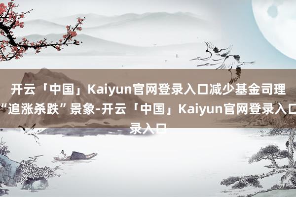 开云「中国」Kaiyun官网登录入口减少基金司理“追涨杀跌”景象-开云「中国」Kaiyun官网登录入口
