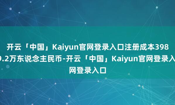 开云「中国」Kaiyun官网登录入口注册成本39859.2万东说念主民币-开云「中国」Kaiyun官网登录入口