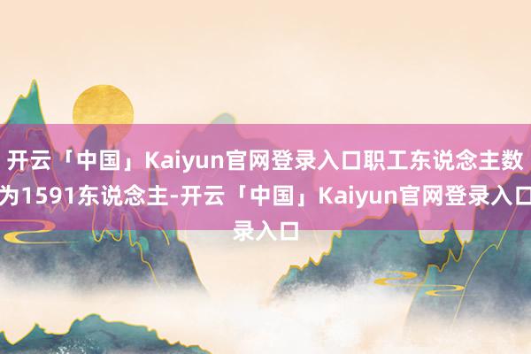 开云「中国」Kaiyun官网登录入口职工东说念主数为1591东说念主-开云「中国」Kaiyun官网登录入口