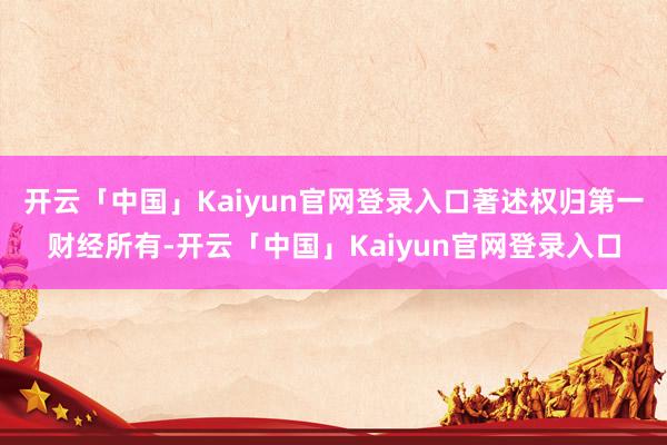 开云「中国」Kaiyun官网登录入口著述权归第一财经所有-开云「中国」Kaiyun官网登录入口