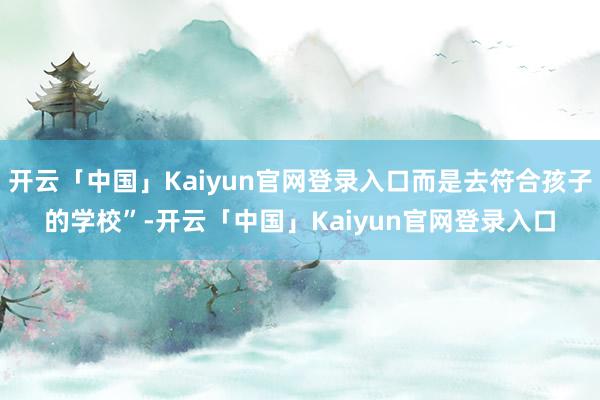 开云「中国」Kaiyun官网登录入口而是去符合孩子的学校”-开云「中国」Kaiyun官网登录入口