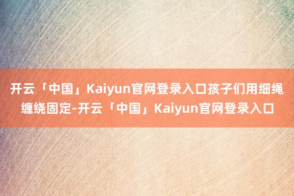 开云「中国」Kaiyun官网登录入口孩子们用细绳缠绕固定-开云「中国」Kaiyun官网登录入口