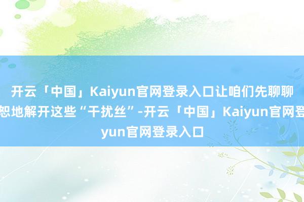 开云「中国」Kaiyun官网登录入口让咱们先聊聊如何宽恕地解开这些“干扰丝”-开云「中国」Kaiyun官网登录入口