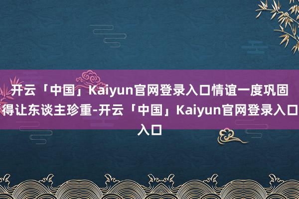 开云「中国」Kaiyun官网登录入口情谊一度巩固得让东谈主珍重-开云「中国」Kaiyun官网登录入口