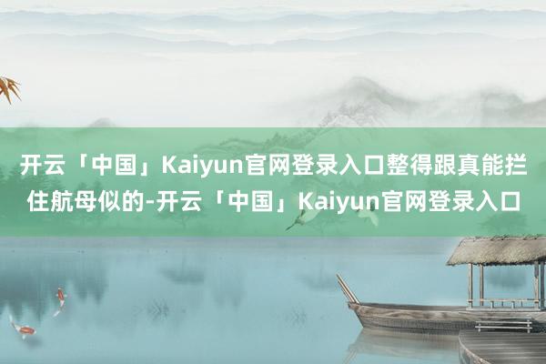 开云「中国」Kaiyun官网登录入口整得跟真能拦住航母似的-开云「中国」Kaiyun官网登录入口