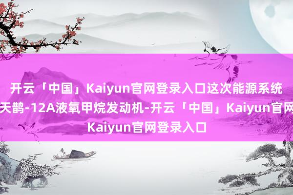 开云「中国」Kaiyun官网登录入口这次能源系统试车接收天鹊-12A液氧甲烷发动机-开云「中国」Kaiyun官网登录入口