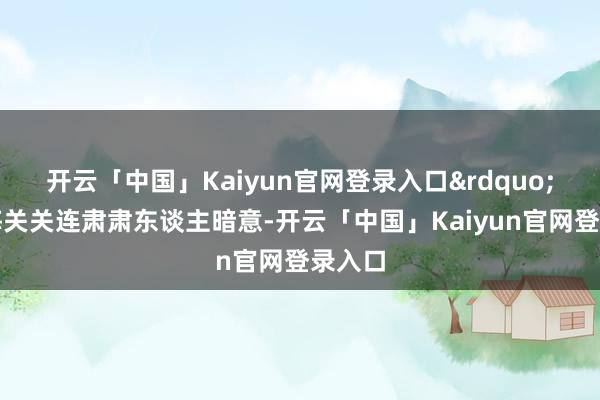开云「中国」Kaiyun官网登录入口&rdquo;北京海关关连肃肃东谈主暗意-开云「中国」Kaiyun官网登录入口