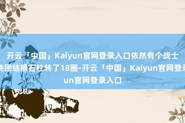 开云「中国」Kaiyun官网登录入口依然有个战士追我绕团结根石柱转了18圈-开云「中国」Kaiyun官网登录入口