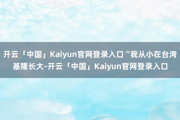 开云「中国」Kaiyun官网登录入口“我从小在台湾基隆长大-开云「中国」Kaiyun官网登录入口